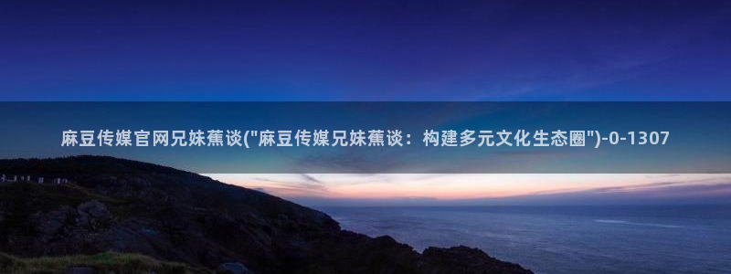 麻豆视频目录：麻豆传媒官网兄妹蕉谈(\